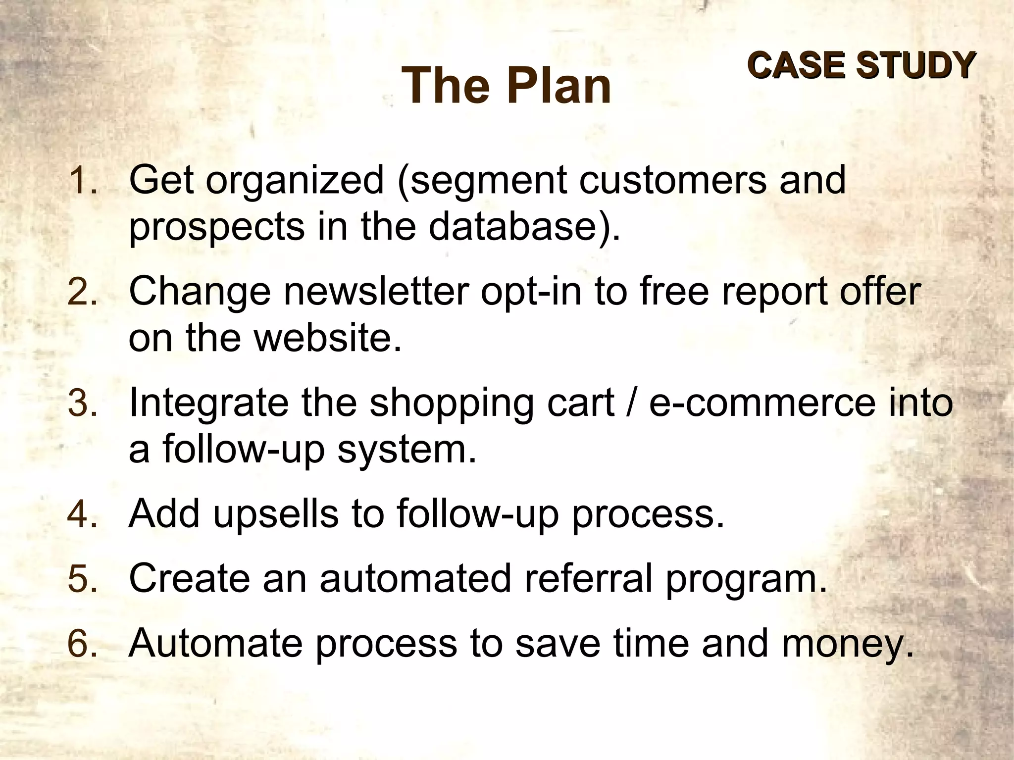 CASE STUDY
                  The Plan
1. Get organized (segment customers and
   prospects in the database).
2. Change newsletter opt-in to free report offer
   on the website.
3. Integrate the shopping cart / e-commerce into
   a follow-up system.
4. Add upsells to follow-up process.
5. Create an automated referral program.
6. Automate process to save time and money.
 
