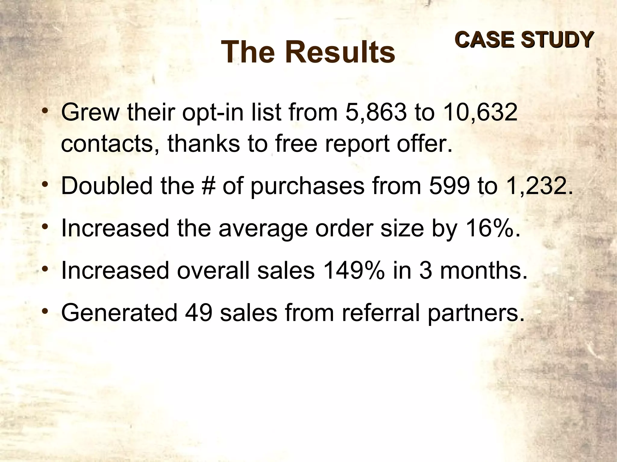 CASE STUDY
                The Results
• Grew their opt-in list from 5,863 to 10,632
 contacts, thanks to free report offer.
• Doubled the # of purchases from 599 to 1,232.
• Increased the average order size by 16%.
• Increased overall sales 149% in 3 months.
• Generated 49 sales from referral partners.
 