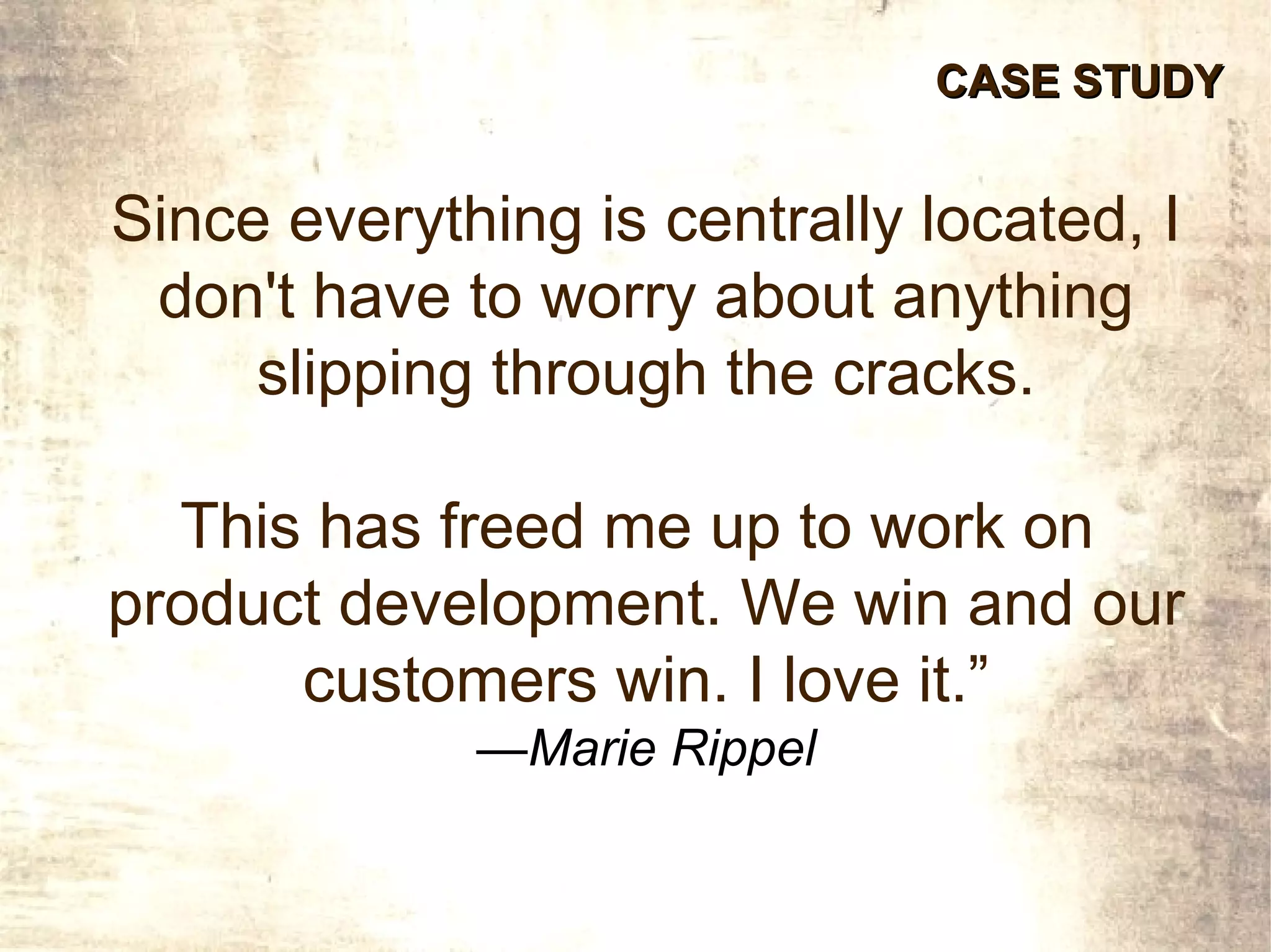 CASE STUDY


Since everything is centrally located, I
 don't have to worry about anything
     slipping through the cracks.

  This has freed me up to work on
product development. We win and our
      customers win. I love it.”
             —Marie Rippel
 