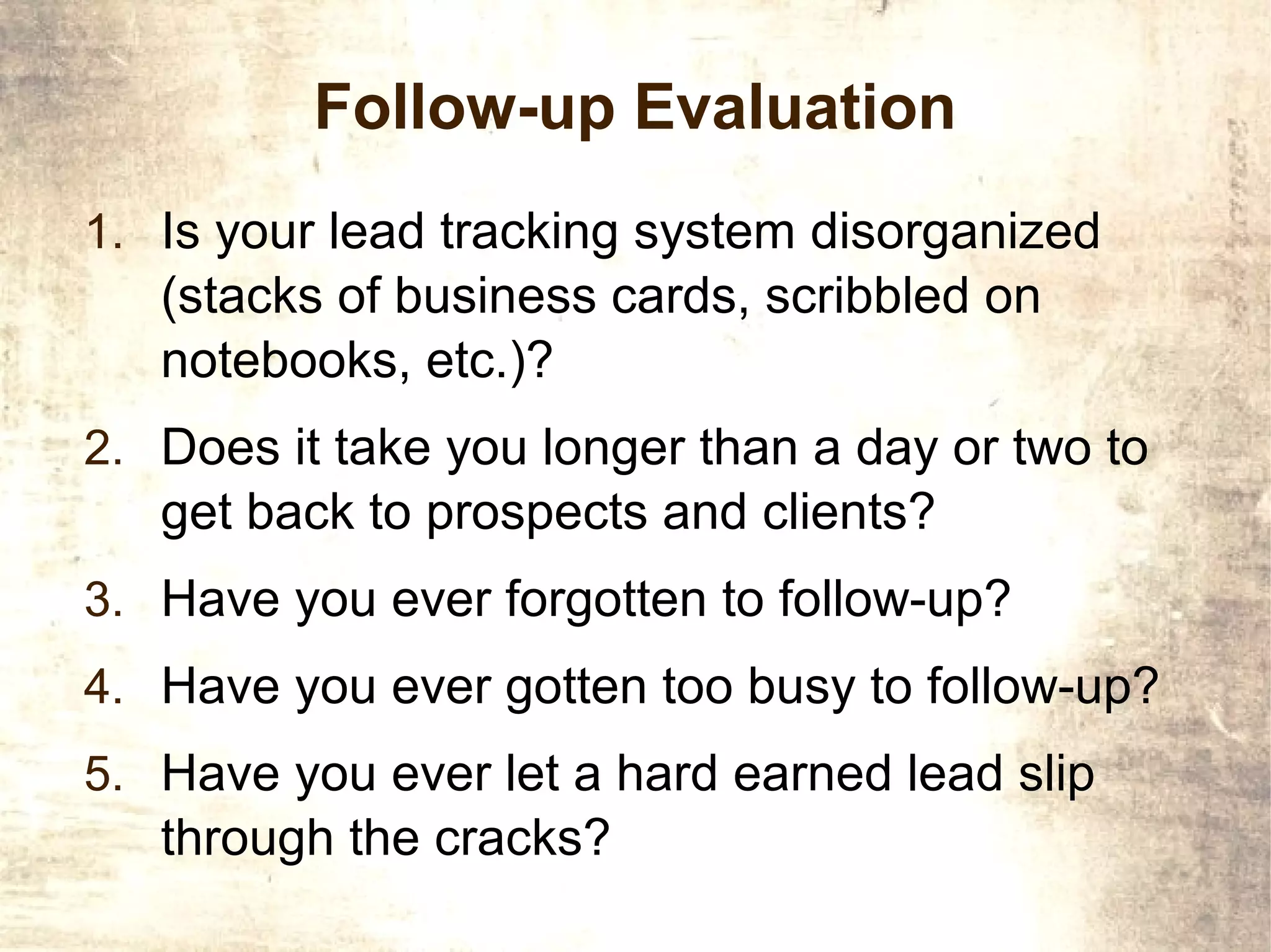 Follow-up Evaluation
1. Is your lead tracking system disorganized
   (stacks of business cards, scribbled on
   notebooks, etc.)?
2. Does it take you longer than a day or two to
   get back to prospects and clients?
3. Have you ever forgotten to follow-up?
4. Have you ever gotten too busy to follow-up?
5. Have you ever let a hard earned lead slip
   through the cracks?
 