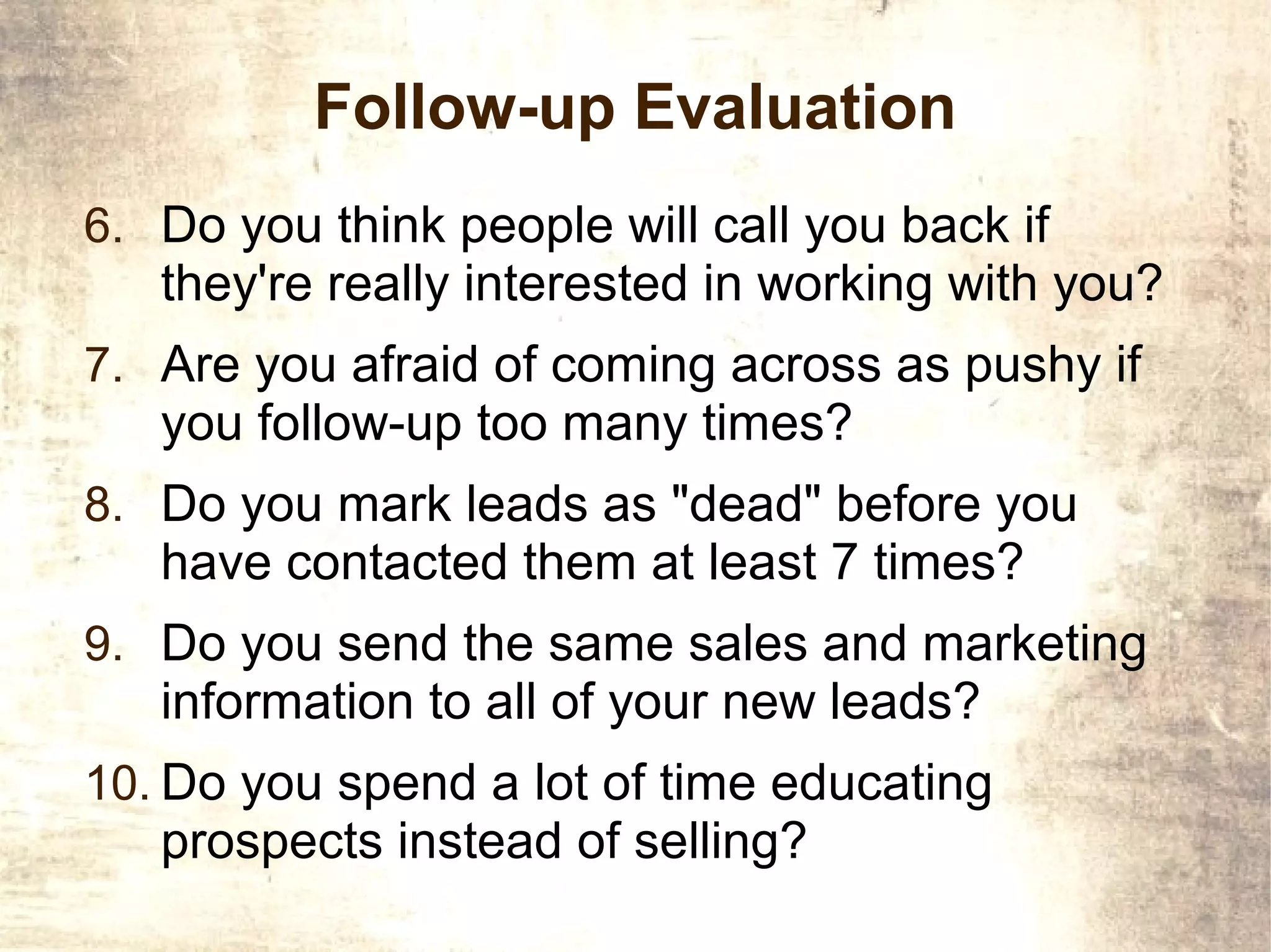 Follow-up Evaluation
6. Do you think people will call you back if
   they're really interested in working with you?
7. Are you afraid of coming across as pushy if
   you follow-up too many times?
8. Do you mark leads as "dead" before you
   have contacted them at least 7 times?
9. Do you send the same sales and marketing
   information to all of your new leads?
10. Do you spend a lot of time educating
   prospects instead of selling?
 