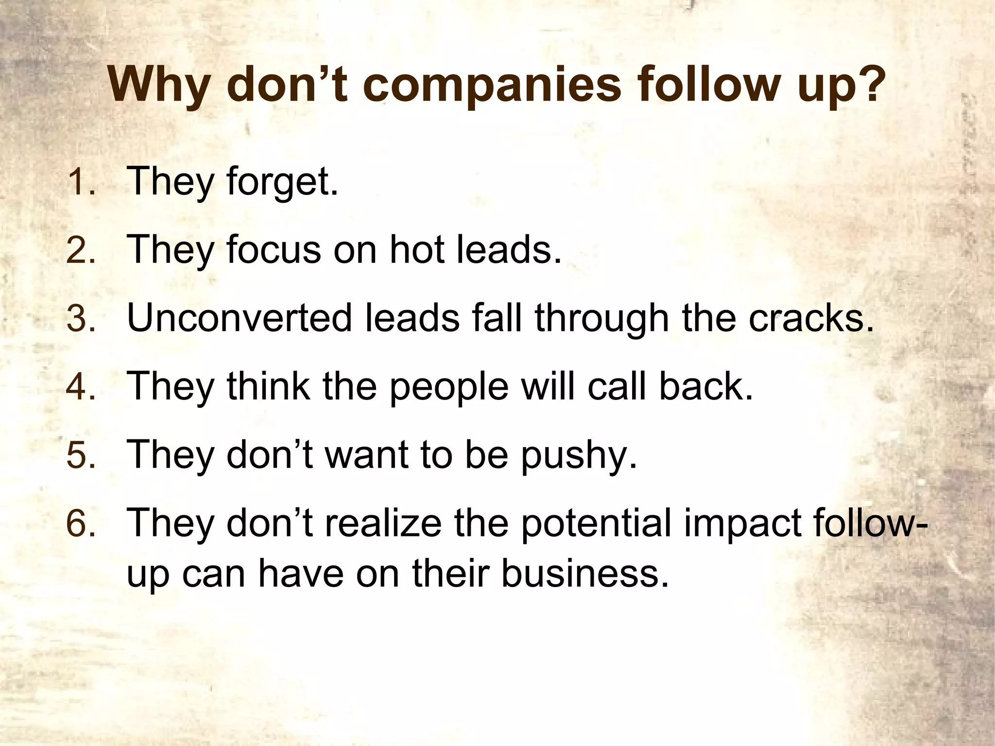 Why don’t companies follow up?
1. They forget.
2. They focus on hot leads.
3. Unconverted leads fall through the cracks.
4. They think the people will call back.
5. They don’t want to be pushy.
6. They don’t realize the potential impact follow-
   up can have on their business.
 