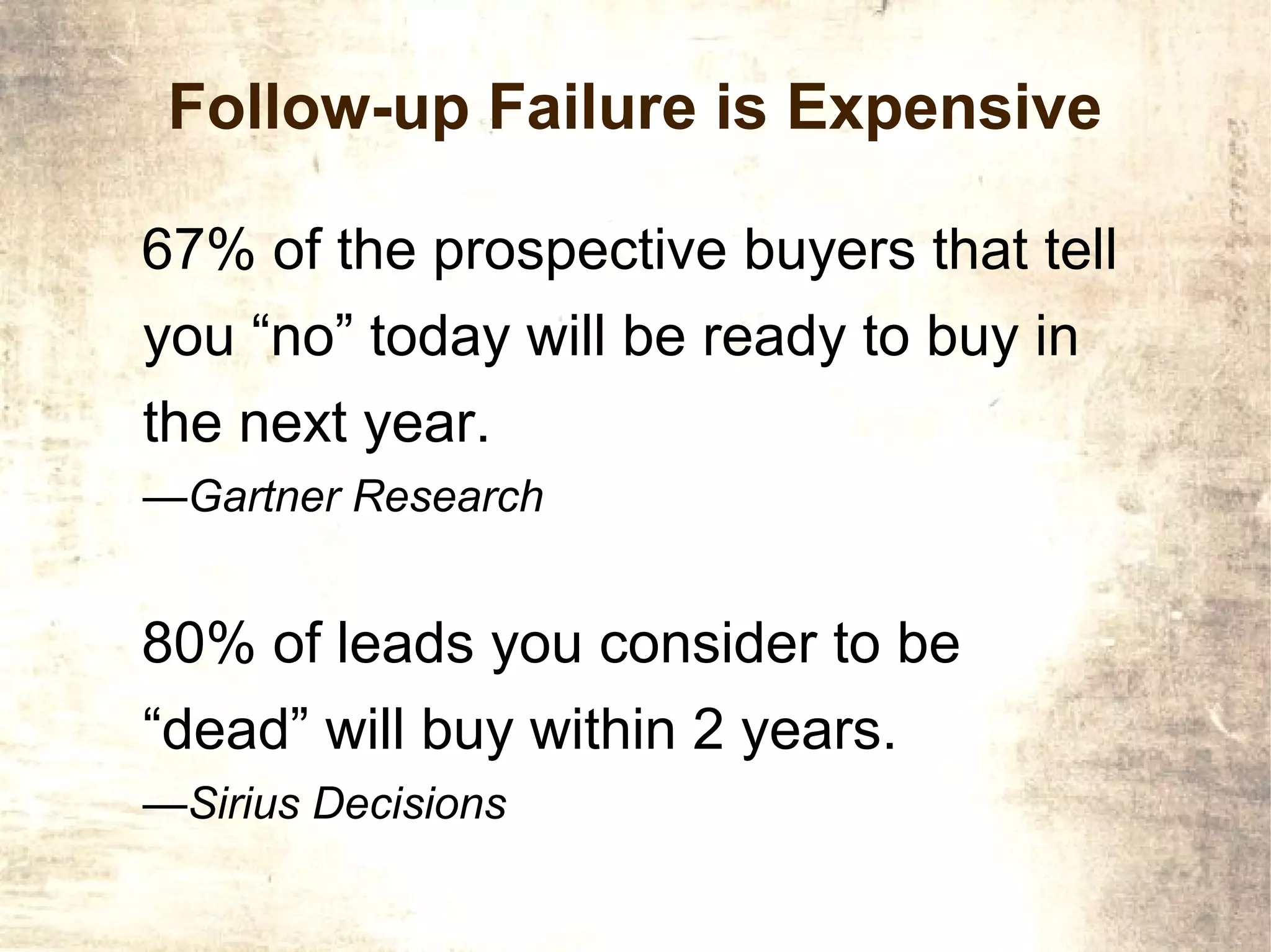 Follow-up Failure is Expensive

67% of the prospective buyers that tell
you “no” today will be ready to buy in
the next year.
—Gartner Research


80% of leads you consider to be
“dead” will buy within 2 years.
—Sirius Decisions
 