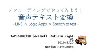 ノンコーディングでやってみよう！
音声テキスト変換
- LINE × Logic Apps × Speech to text -
JAZUG福岡支部（ふくあず） Fukuazu Night
#1
2019/2/20
Noriko Matsumoto
 