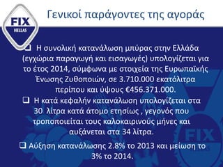 Γενικοί παράγοντες της αγοράς
 Η συνολική κατανάλωση μπύρας στην Ελλάδα
(εγχώρια παραγωγή και εισαγωγές) υπολογίζεται για
το έτος 2014, σύμφωνα με στοιχεία της Ευρωπαϊκής
Ένωσης Ζυθοποιών, σε 3.710.000 εκατόλιτρα
περίπου και ύψους €456.371.000.
 Η κατά κεφαλήν κατανάλωση υπολογίζεται στα
30 λίτρα κατά άτομο ετησίως , γεγονός που
τροποποιείται τους καλοκαιρινούς μήνες και
αυξάνεται στα 34 λίτρα.
 Αύξηση κατανάλωσης 2.8% το 2013 και μείωση το
3% το 2014.
 