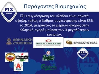 Παράγοντες Βιομηχανίας
 Η συγκέντρωση του κλάδου είναι αρκετά
υψηλή, καθώς ο βαθμός συγκέντρωσης είναι 85%
το 2014, μετρώντας τα μερίδια αγοράς στην
ελληνική αγορά μπύρας των 3 μεγαλύτερων
εταιριών.
 