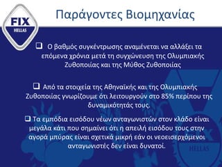 Παράγοντες Βιομηχανίας
 Ο βαθμός συγκέντρωσης αναμένεται να αλλάξει τα
επόμενα χρόνια μετά τη συγχώνευση της Ολυμπιακής
Ζυθοποιίας και της Μύθος Ζυθοποιίας
 Από τα στοιχεία της Αθηναϊκής και της Ολυμπιακής
Ζυθοποιίας γνωρίζουμε ότι λειτουργούν στο 85% περίπου της
δυναμικότητάς τους.
 Τα εμπόδια εισόδου νέων ανταγωνιστών στον κλάδο είναι
μεγάλα κάτι που σημαίνει ότι η απειλή εισόδου τους στην
αγορά μπύρας είναι σχετικά μικρή εάν οι νεοεισερχόμενοι
ανταγωνιστές δεν είναι δυνατοί.
 