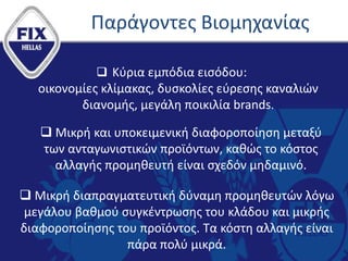 Παράγοντες Βιομηχανίας
 Κύρια εμπόδια εισόδου:
οικονομίες κλίμακας, δυσκολίες εύρεσης καναλιών
διανομής, μεγάλη ποικιλία brands.
 Μικρή και υποκειμενική διαφοροποίηση μεταξύ
των ανταγωνιστικών προϊόντων, καθώς το κόστος
αλλαγής προμηθευτή είναι σχεδόν μηδαμινό.
 Μικρή διαπραγματευτική δύναμη προμηθευτών λόγω
μεγάλου βαθμού συγκέντρωσης του κλάδου και μικρής
διαφοροποίησης του προϊόντος. Τα κόστη αλλαγής είναι
πάρα πολύ μικρά.
 