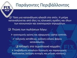 Παράγοντες Περιβάλλοντος
 Τάση για κατανάλωση αλκοόλ στο σπίτι. Η μπίρα
καταναλώνεται από όλες τις ηλικιακές ομάδες και όλων
των κοινωνικών και οικονομικών στρωμάτων.
 Πτώση των πωλήσεων λόγω:
 οικονομικής κρίσης και εφαρμογής capital controls.
 πολιτικής αστάθειας, αύξηση ειδικού φόρου
κατανάλωσης.
 Αλλαγές στο τεχνολογικό κομμάτι:
 Αναβάθμιση καναλιών διανομής και παραγωγικής
διαδικασίας (αύξηση συνοχής και μείωση κόστους).
 
