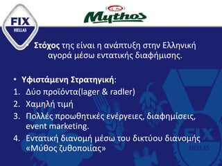 • Στόχος της είναι η ανάπτυξη στην Ελληνική
αγορά μέσω εντατικής διαφήμισης.
• Υφιστάμενη Στρατηγική:
1. Δύο προϊόντα(lager & radler)
2. Χαμηλή τιμή
3. Πολλές προωθητικές ενέργειες, διαφημίσεις,
event marketing.
4. Εντατική διανομή μέσω του δικτύου διανομής
«Μύθος ζυθοποιίας»
 