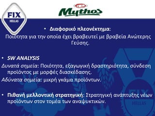 • Διαφορικό πλεονέκτημα:
Ποιότητα για την οποία έχει βραβευτεί με βραβεία Ανώτερης
Γεύσης.
• SW ANALYSIS
Δυνατά σημεία: Ποιότητα, εξαγωγική δραστηριότητα, σύνδεση
προϊόντος με μορφές διασκέδασης.
Αδύνατα σημεία: μικρή γκάμα προϊόντων.
• Πιθανή μελλοντική στρατηγική: Στρατηγική ανάπτυξης νέων
προϊόντων στον τομέα των αναψυκτικών.
 