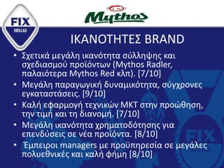 ΙΚΑΝΟΤΗΤΕΣ BRAND
• Σχετικά μεγάλη ικανότητα σύλληψης και
σχεδιασμού προϊόντων (Mythos Radler,
παλαιότερα Mythos Red κλπ). [7/10]
• Μεγάλη παραγωγική δυναμικότητα, σύγχρονες
εγκαταστάσεις. [9/10]
• Καλή εφαρμογή τεχνικών ΜΚΤ στην προώθηση,
την τιμή και τη διανομή. [7/10]
• Μεγάλη ικανότητα χρηματοδότησης για
επενδύσεις σε νέα προϊόντα. [8/10]
• Έμπειροι managers με προϋπηρεσία σε μεγάλες
πολυεθνικές και καλή φήμη [8/10]
 