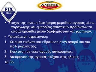 • Στόχος της είναι η διατήρηση μεριδίου αγοράς μέσω
παραγωγής και εμπορίας ποιοτικών προϊόντων τα
οποία προωθεί μέσω διαφημίσεων και χορηγιών.
• Υφιστάμενη στρατηγική:
1. Χτίσιμο εικόνας και εδραίωση στην αγορά και για
τις 6 μάρκες της.
2. Επέκταση σε νέες αγορές παγκοσμίως.
3. Διεύρυνση της αγοράς στόχου στις ηλικίες
18-35.
 