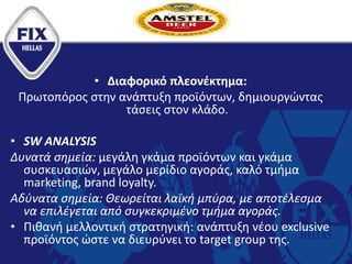 .
• Διαφορικό πλεονέκτημα:
Πρωτοπόρος στην ανάπτυξη προϊόντων, δημιουργώντας
τάσεις στον κλάδο.
• SW ANALYSIS
Δυνατά σημεία: μεγάλη γκάμα προϊόντων και γκάμα
συσκευασιών, μεγάλο μερίδιο αγοράς, καλό τμήμα
marketing, brand loyalty.
Αδύνατα σημεία: Θεωρείται λαϊκή μπύρα, με αποτέλεσμα
να επιλέγεται από συγκεκριμένο τμήμα αγοράς.
• Πιθανή μελλοντική στρατηγική: ανάπτυξη νέου exclusive
προϊόντος ώστε να διευρύνει το target group της.
 