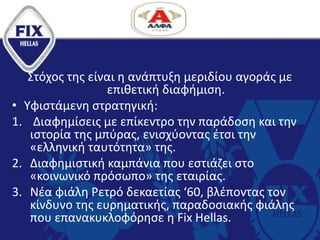 Στόχος της είναι η ανάπτυξη μεριδίου αγοράς με
επιθετική διαφήμιση.
• Υφιστάμενη στρατηγική:
1. Διαφημίσεις με επίκεντρο την παράδοση και την
ιστορία της μπύρας, ενισχύοντας έτσι την
«ελληνική ταυτότητα» της.
2. Διαφημιστική καμπάνια που εστιάζει στο
«κοινωνικό πρόσωπο» της εταιρίας.
3. Νέα φιάλη Ρετρό δεκαετίας ‘60, βλέποντας τον
κίνδυνο της ευρηματικής, παραδοσιακής φιάλης
που επανακυκλοφόρησε η Fix Hellas.
 