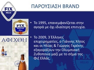 ΠΑΡΟΥΣΙΑΣΗ BRAND
• Το 1995, επανεμφανίζεται στην
αγορά με όχι ιδιαίτερη επιτυχία.
• Το 2009, 3 Έλληνες
επιχειρηματίες, ο Γιάννης Χήτος
και οι Ηλίας & Γιώργος Γκρέκης
εξαγοράζουν την Ολυμπιακή
Ζυθοποιία μαζί με το σήμα της
Φιξ Ελλάς.
 