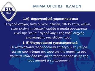 ΤΜΗΜΑΤΟΠΟΙΗΣΗ ΠΕΛΑΤΩΝ
1.Α) Δημογραφικά χαρακτηριστικά
Η αγορά στόχος είναι οι νέοι, ηλικίας 18-35 ετών, καθώς
είναι εκείνη η ηλικιακή ομάδα η οποία ουσιαστικά
κινεί την "κρύα " αγορά λόγω της πολύ συχνής
επανάληψης των εξόδων τους.
1. Β) Ψυχογραφικά χαρακτηριστικά
Οι καταναλωτές παραδοσιακά επιλέγουν τη μπύρα
εκείνη που η φήμη της τόσο για την ποιότητα των
πρώτων υλών όσο και για το τρόπο παρασκευής της
τους αποπνέει εμπιστοσύνη.
 