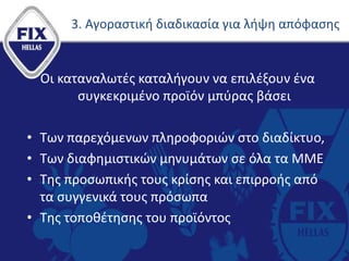3. Αγοραστική διαδικασία για λήψη απόφασης
Οι καταναλωτές καταλήγουν να επιλέξουν ένα
συγκεκριμένο προϊόν μπύρας βάσει
• Των παρεχόμενων πληροφοριών στο διαδίκτυο,
• Των διαφημιστικών μηνυμάτων σε όλα τα ΜΜΕ
• Της προσωπικής τους κρίσης και επιρροής από
τα συγγενικά τους πρόσωπα
• Της τοποθέτησης του προϊόντος
 