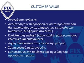 CUSTOMER VALUE
• Αναγνώριση ανάγκης
• Αναζήτηση των πληροφοριών για τα προϊόντα που
θα ικανοποιήσουν τις ανάγκες των καταναλωτών
(διαδίκτυο, διαφήμιση στα ΜΜΕ)
• Εναλλακτική επιλογή (πάρα πολλές μάρκες μπύρας,
ελληνικές και εισαγόμενες).
• Λήψη αποφάσεων στην αγορά της μπύρας.
• Συμπεριφορά μετά-αγορών.
• Εμπιστοσύνη στη ποιότητα και τη γεύση που
προσφέρει η μάρκα.
 
