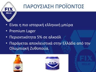 ΠΑΡΟΥΣΙΑΣΗ ΠΡΟΪΟΝΤΟΣ
• Είναι η πιο ιστορική ελληνική μπύρα
• Premium Lager
• Περιεκτικότητα 5% σε αλκοόλ
• Παράγεται αποκλειστικά στην Ελλάδα από την
Ολυμπιακή Ζυθοποιία.
 
