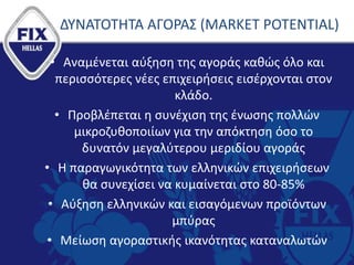 ΔΥΝΑΤΟΤΗΤΑ ΑΓΟΡΑΣ (MARKET POTENTIAL)
• Αναμένεται αύξηση της αγοράς καθώς όλο και
περισσότερες νέες επιχειρήσεις εισέρχονται στον
κλάδο.
• Προβλέπεται η συνέχιση της ένωσης πολλών
μικροζυθοποιίων για την απόκτηση όσο το
δυνατόν μεγαλύτερου μεριδίου αγοράς
• Η παραγωγικότητα των ελληνικών επιχειρήσεων
θα συνεχίσει να κυμαίνεται στο 80-85%
• Αύξηση ελληνικών και εισαγόμενων προϊόντων
μπύρας
• Μείωση αγοραστικής ικανότητας καταναλωτών
 