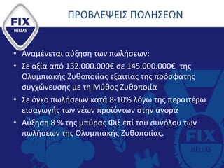 ΠΡΟΒΛΕΨΕΙΣ ΠΩΛΗΣΕΩΝ
• Αναμένεται αύξηση των πωλήσεων:
• Σε αξία από 132.000.000€ σε 145.000.000€ της
Ολυμπιακής Ζυθοποιίας εξαιτίας της πρόσφατης
συγχώνευσης με τη Μύθος Ζυθοποιία
• Σε όγκο πωλήσεων κατά 8-10% λόγω της περαιτέρω
εισαγωγής των νέων προϊόντων στην αγορά
• Αύξηση 8 % της μπύρας Φιξ επί του συνόλου των
πωλήσεων της Ολυμπιακής Ζυθοποιίας.
 