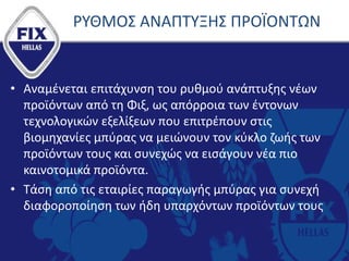ΡΥΘΜΟΣ ΑΝΑΠΤΥΞΗΣ ΠΡΟΪΟΝΤΩΝ
• Αναμένεται επιτάχυνση του ρυθμού ανάπτυξης νέων
προϊόντων από τη Φιξ, ως απόρροια των έντονων
τεχνολογικών εξελίξεων που επιτρέπουν στις
βιομηχανίες μπύρας να μειώνουν τον κύκλο ζωής των
προϊόντων τους και συνεχώς να εισάγουν νέα πιο
καινοτομικά προϊόντα.
• Τάση από τις εταιρίες παραγωγής μπύρας για συνεχή
διαφοροποίηση των ήδη υπαρχόντων προϊόντων τους
 