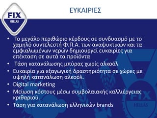 ΕΥΚΑΙΡΙΕΣ
• Το μεγάλο περιθώριο κέρδους σε συνδυασμό με το
χαμηλό συντελεστή Φ.Π.Α. των αναψυκτικών και τα
εμφιαλωμένων νερών δημιουργεί ευκαιρίες για
επέκταση σε αυτά τα προϊόντα
• Τάση κατανάλωσης μπύρας χωρίς αλκοόλ
• Ευκαιρία για εξαγωγική δραστηριότητα σε χώρες με
υψηλή κατανάλωση αλκοόλ.
• Digital marketing
• Mείωση κόστους μέσω συμβολαιακής καλλιέργειας
κριθαριού.
• Τάση για κατανάλωση ελληνικών brands
 