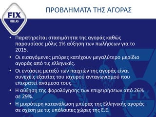 ΠΡΟΒΛΗΜΑΤΑ ΤΗΣ ΑΓΟΡΑΣ
• Παρατηρείται στασιμότητα της αγοράς καθώς
παρουσίασε μόλις 1% αύξηση των πωλήσεων για το
2015.
• Οι εισαγόμενες μπύρες κατέχουν μεγαλύτερο μερίδιο
αγοράς από τις ελληνικές.
• Οι εντάσεις μεταξύ των παιχτών της αγοράς είναι
συνεχείς εξαιτίας του ισχυρού ανταγωνισμού που
επικρατεί ανάμεσα τους.
• Η αύξηση της φορολόγησης των επιχειρήσεων από 26%
σε 29%.
• Η μικρότερη κατανάλωση μπύρας της Ελληνικής αγοράς
σε σχέση με τις υπόλοιπες χώρες της Ε.Ε.
 