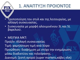 1. ΑΝΑΠΤΥΞΗ ΠΡΟΙΟΝΤΟΣ
• Τροποποίηση του στυλ και της λειτουργίας, με
αλλαγή συσκευασίας.
• Συσκευασία με μορφή αλουμινένιου 3L και 5L
βαρελιού.
• ΜΕΙΓΜΑ ΜΚΤ:
Προϊόν: Αλλαγή συσκευασίας
Τιμή: χαμηλότερη τιμή ανά λίτρο
Προώθηση: διαφήμιση με στόχο την ενημέρωση,
μέσω διαδικτύου και τηλεόρασης.
Διανομή: ζεστή αγορά (super markets,κάβες κλπ)
 