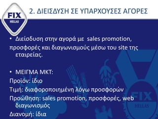 2. ΔΙΕΙΣΔΥΣΗ ΣΕ ΥΠΑΡΧΟΥΣΕΣ ΑΓΟΡΕΣ
• Διείσδυση στην αγορά με sales promotion,
προσφορές και διαγωνισμούς μέσω του site της
εταιρείας.
• ΜΕΙΓΜΑ ΜΚΤ:
Προϊόν: ίδιο
Τιμή: διαφοροποιημένη λόγω προσφορών
Προώθηση: sales promotion, προσφορές, web
διαγωνισμός
Διανομή: ίδια
 