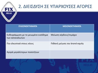 2. ΔΙΕΙΣΔΥΣΗ ΣΕ ΥΠΑΡΧΟΥΣΕΣ ΑΓΟΡΕΣ
ΠΛΕΟΝΕΚΤΗΜΑΤΑ ΜΕΙΟΝΕΚΤΗΜΑΤΑ
Ευθυγράμμιση με το μειωμένο εισόδημα
των καταναλωτών
Μείωση κέρδους/τεμάχιο
Πιο ελκυστικό στους νέους Πιθανή μείωση του brand equity
Αγορά μεγαλύτερων ποσοτήτων
 