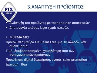 3.ΑΝΑΠΤΥΞΗ ΠΡΟΪΟΝΤΟΣ
• Ανάπτυξη του προϊόντος με τροποποίηση συστατικών.
• Δημιουργία μπύρας lager χωρίς αλκοόλ.
• ΜΕΙΓΜΑ ΜΚΤ:
Προϊόν: νέα μπύρα FIX Hellas Free, με 0% αλκοόλ, νέα
συσκευασία.
Τιμή: διαφοροποιημένη, χαμηλότερη από των
ανταγωνιστικών προϊόντων
Προώθηση: digital διαφήμιση, events, sales promotion
Διανομή: Ίδια
 