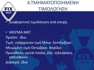 4.ΤΜΗΜΑΤΟΠΟΙΗΜΕΝΗ
ΤΙΜΟΛΟΓΗΣΗ
• Διαφορετική τιμολόγηση ανά εποχή.
• ΜΕΙΓΜΑ ΜΚΤ
Προϊόν: ίδιο
Τιμή: υπάρχουσα τιμή Μάιο- Σεπτέμβριο
Μειωμένη τιμή Οκτώβριο- Απρίλιο
Προώθηση: social media, site, τηλεόραση,
ραδιόφωνο
Διανομή: ίδια
 
