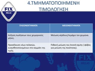4.ΤΜΗΜΑΤΟΠΟΙΗΜΕΝΗ
ΤΙΜΟΛΟΓΗΣΗ
ΠΛΕΟΝΕΚΤΗΜΑΤΑ ΜΕΙΟΝΕΚΤΗΜΑΤΑ
Αύξηση πωλήσεων τους χειμερινούς
μήνες.
Μείωση κέρδους/τεμάχιο τον χειμώνα.
Προσέλκυση νέων πελατών,
ευαισθητοποιημένων στο κομμάτι της
τιμής.
Πιθανή μείωση του brand equity ( φόβος
για μείωση της ποιότητας).
 