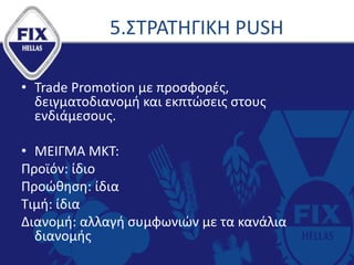 5.ΣΤΡΑΤΗΓΙΚΗ PUSH
• Trade Promotion με προσφορές,
δειγματοδιανομή και εκπτώσεις στους
ενδιάμεσους.
• ΜΕΙΓΜΑ ΜΚT:
Προϊόν: ίδιο
Προώθηση: ίδια
Τιμή: ίδια
Διανομή: αλλαγή συμφωνιών με τα κανάλια
διανομής
 