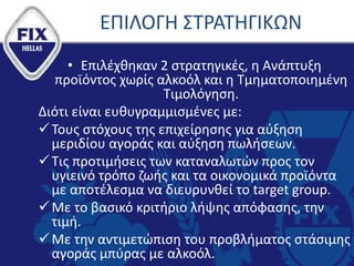 ΕΠΙΛΟΓΗ ΣΤΡΑΤΗΓΙΚΩΝ
• Επιλέχθηκαν 2 στρατηγικές, η Ανάπτυξη
προϊόντος χωρίς αλκοόλ και η Τμηματοποιημένη
Τιμολόγηση.
Διότι είναι ευθυγραμμισμένες με:
Τους στόχους της επιχείρησης για αύξηση
μεριδίου αγοράς και αύξηση πωλήσεων.
Τις προτιμήσεις των καταναλωτών προς τον
υγιεινό τρόπο ζωής και τα οικονομικά προϊόντα
με αποτέλεσμα να διευρυνθεί το target group.
Με το βασικό κριτήριο λήψης απόφασης, την
τιμή.
Με την αντιμετώπιση του προβλήματος στάσιμης
αγοράς μπύρας με αλκοόλ.
 