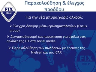Παρακολούθηση & έλεγχος
προόδου
Για την νέα μπύρα χωρίς αλκοόλ:
 Έλεγχος δοκιμής μέσω ερωτηματολογίων (Focus
group).
 Δειγματοδιανομή και παρακίνηση για σχόλια στις
σελίδες της FIX στα social media.
 Παρακολούθηση των πωλήσεων με έρευνες της
Nielsen και της ICAP.
 