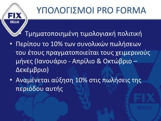 ΥΠΟΛΟΓΙΣΜΟΙ PRO FORMA
• Τμηματοποιημένη τιμολογιακή πολιτική
• Περίπου το 10% των συνολικών πωλήσεων
του έτους πραγματοποιείται τους χειμερινούς
μήνες (Ιανουάριο - Απρίλιο & Οκτώβριο –
Δεκέμβριο)
• Αναμένεται αύξηση 10% στις πωλήσεις της
περιόδου αυτής
 