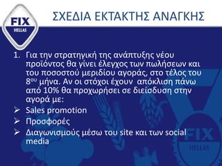 ΣΧΕΔΙΑ ΕΚΤΑΚΤΗΣ ΑΝΑΓΚΗΣ
1. Για την στρατηγική της ανάπτυξης νέου
προϊόντος θα γίνει έλεγχος των πωλήσεων και
του ποσοστού μεριδίου αγοράς, στο τέλος του
8ου μήνα. Αν οι στόχοι έχουν απόκλιση πάνω
από 10% θα προχωρήσει σε διείσδυση στην
αγορά με:
 Sales promotion
 Προσφορές
 Διαγωνισμούς μέσω του site και των social
media
 