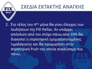 2. Στο τέλος του 4ου μήνα θα γίνει έλεγχος των
πωλήσεων της FIX Hellas. Aν υπάρχει
απόκλιση από τον στόχο πάνω από 10% θα
διακοπεί η στρατηγική τμηματοποιημένης
τιμολόγησης και θα προχωρήσει στην
στρατηγική Push την οποία αναλύσαμε πιο
πάνω.
ΣΧΕΔΙΑ ΕΚΤΑΚΤΗΣ ΑΝΑΓΚΗΣ
 