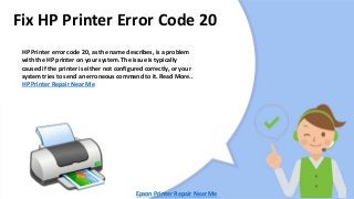 Fix HP Printer Error Code 20
HP Printer error code 20, as the name describes, is a problem
with the HP printer on your system. The issue is typically
caused if the printer is either not configured correctly, or your
system tries to send an erroneous command to it. Read More..
HP Printer Repair Near Me
Epson Printer Repair Near Me
 
