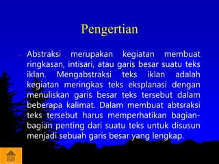 Pengertian
• Abstraksi merupakan kegiatan membuat
ringkasan, intisari, atau garis besar suatu teks
iklan. Mengabstraksi teks iklan adalah
kegiatan meringkas teks eksplanasi dengan
menuliskan garis besar teks tersebut dalam
beberapa kalimat. Dalam membuat abtsraksi
teks tersebut harus memperhatikan bagian-
bagian penting dari suatu teks untuk disusun
menjadi sebuah garis besar yang lengkap.
 