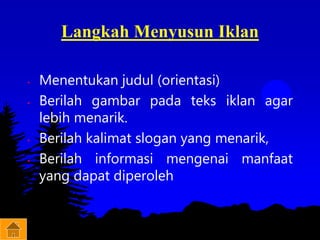 Langkah Menyusun Iklan
• Menentukan judul (orientasi)
• Berilah gambar pada teks iklan agar
lebih menarik.
• Berilah kalimat slogan yang menarik,
• Berilah informasi mengenai manfaat
yang dapat diperoleh
 