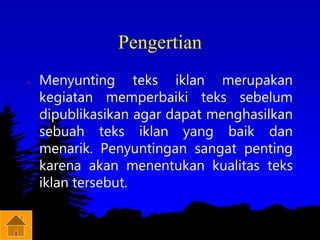 Pengertian
• Menyunting teks iklan merupakan
kegiatan memperbaiki teks sebelum
dipublikasikan agar dapat menghasilkan
sebuah teks iklan yang baik dan
menarik. Penyuntingan sangat penting
karena akan menentukan kualitas teks
iklan tersebut.
 