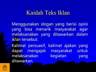 Kaidah Teks Iklan
• Menggunakan slogan yang berisi opini
yang bisa menarik masyarakat agar
melaksanakan yang ditawarkan dalam
iklan tersebut.
• Kalimat persuasif, kalimat ajakan yang
dapat mengajak masyarakat untuk
melaksanakan kegiatan yang
ditawarkan.
 