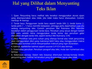 Hal yang Dilihat dalam Menyunting
Teks Iklan
• 1. Ejaan. Penyunting harus melihat teks tersebut menggunakan aturan ejaan
yang disempurnakan atau tidak, jika tidak maka harus disesuaikan. Contoh:
mentiup  meniup
• 2. Tanda baca. Penggunaan tanda baca seperti tanda titik (.), tanda koma (,),
tanda petik (“....”) harus memiliki ketepatan, sehingga perlu diperhatikan juga jika
sedang menyunting teks. Contoh: penulisan Mei Rukmana SPd. Memiliki
kesalahan dalam penggunaan tanda baca. Penulisan yang sesuai dengan kaidah
EYD yaitu setelah nama menggunakan tanda koma, dan penulisan gelar
dipisahkan dengab tanda titik, seperti berikut Mei Rukmana, S.Pd.
• 3. Diksi. Pemilihan kata jenis tulisan yang sifatnya formal atau tidak penyunting
akan menggunakan diksi yang maknanya lebih halus atau menggunakan makna
dentasi atau konotasi untuk menyampaikan maksud yang ingin diutarakan.
• 4. Kalimat. Keefektifan kalimat seperti susunan S-P-O-K atau lainnya.
• 5. Sistematika penulisan. Penulisan paragraf atau teks, mulai dari numerisasi atau
lainnya.
• 6. Kebenaran konsep. Dalam teks biasanya ditemukan konsep-konsep ilmiah,
penyunting akan melihat hal tersebut yang dicantumkan benar atau tidak.
 