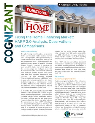 • Cognizant 20-20 Insights




Fixing the Home Financing Market:
HARP 2.0 Analysis, Observations
and Comparisons
   Executive Summary                                      program has had on the housing market. Per
                                                          initial estimates, HARP 2.0 has the potential to
   The U.S. housing market has been on a decline
                                                          add $350 billion to the mortgage originations
   for the past five years, and the resulting financial
                                                          market over the next two years, thus providing
   crisis has engulfed the entire global economy. To
                                                          refinance relief to about two million borrowers.
   tackle the vicious circle of falling home prices
   and foreclosures, the U.S. government launched         While HARP 2.0 does not address distressed
   various programs aimed at reducing mortgage            borrowers (who are addressed by other programs)
   defaults through a reduction of payments and           and shadow inventory segments, nevertheless it
   short sale. While the low interest rate regime and     is focused on market shortcomings that previous
   the correspondingly low mortgage rates make            programs were unable to solve. This paper
   it more conducive for homeowners to refinance          addresses the attributes and implementation of
   their mortgages, steadily declining home values        HARP 2.0.
   have made most borrowers ineligible for such
   programs. The Home Affordable Refinance                Background
   Program (HARP) 1.0, launched in 2009, did cater        The U.S. Housing Market Decline
   to underwater homeowners, but not to a signifi-
                                                          The U.S. housing market started off the millennium
   cant extent (e.g., loan-to-value ratios were limited
                                                          strongly, buoyed in particular by the low interest
   to 125%). Additionally, high refinance charges,
                                                          rate regime set by the U.S. Federal Reserve (the
   and low lender and insurer participation, reduced
                                                          Fed) to boost the economy after the bursting of
   the potential relief HARP 1.0 could offer.
                                                          the dot-com bubble. New home sales increased
   In November 2011, a revamped version of HARP,          at an annual rate of 6.43% over the period 2000
   HARP 2.0, was launched. HARP 2.0 caters to signif-     to 2005 (see Appendix, Figure A2). Construction
   icantly underwater homeowners. It features lower       activity followed step, with new for-sale homes
   refinance charges, greater government support          rising at an annual rate of 7.46% during the same
   for lenders, minimal appraisal and underwriting        period (see Appendix, Figure A3). Along with
   requirements, and a simpler and faster process.        low interest rates (and the corresponding low
   The combination of these HARP 2.0 features,            mortgage rates), the housing tax policy (capital
   low target interest rates, signs of stability in the   gains exclusion of $250,000/$500,000 for indi-
   housing market and other supporting initiatives        viduals/couples once in two years on the sale of
   such as an extension of payroll tax cuts could         a home) and deregulation in financial markets
   turn out to have the biggest impact a government       (allowing investment and commercial banks to



   cognizant 20-20 insights | february 2012
 