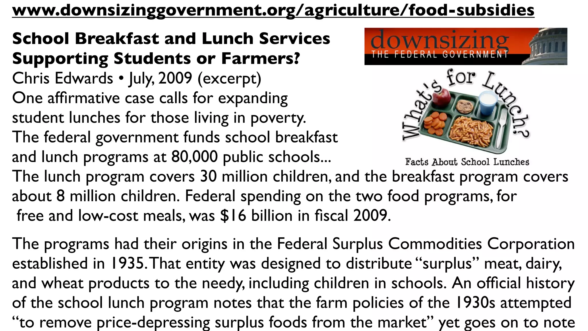 www.downsizinggovernment.org/agriculture/food-subsidies
School Breakfast and Lunch Services
Supporting Students or Farmers?
Chris Edwards • July, 2009 (excerpt)
One afﬁrmative case calls for expanding
student lunches for those living in poverty.
The federal government funds school breakfast
and lunch programs at 80,000 public schools... 
The lunch program covers 30 million children, and the breakfast program covers
about 8 million children. Federal spending on the two food programs, for
 free and low-cost meals, was $16 billion in ﬁscal 2009.
The programs had their origins in the Federal Surplus Commodities Corporation
established in 1935. That entity was designed to distribute “surplus” meat, dairy,
and wheat products to the needy, including children in schools. An ofﬁcial history
of the school lunch program notes that the farm policies of the 1930s attempted
“to remove price-depressing surplus foods from the market” yet goes on to note
 