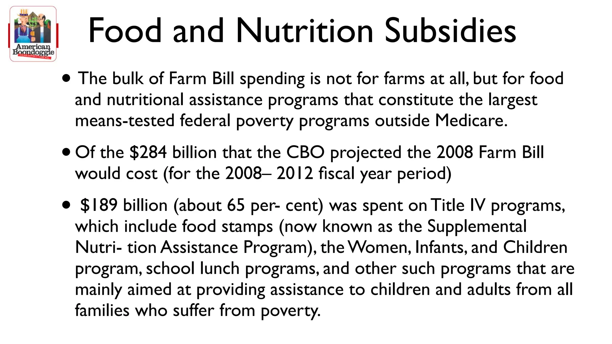 Food and Nutrition Subsidies
• The bulk of Farm Bill spending is not for farms at all, but for food
    and nutritional assistance programs that constitute the largest
    means-tested federal poverty programs outside Medicare.
• Of the $284 billion that the CBO projected the 2008 Farm Bill
    would cost (for the 2008– 2012 ﬁscal year period)
•    $189 billion (about 65 per- cent) was spent on Title IV programs,
    which include food stamps (now known as the Supplemental
    Nutri- tion Assistance Program), the Women, Infants, and Children
    program, school lunch programs, and other such programs that are
    mainly aimed at providing assistance to children and adults from all
    families who suffer from poverty.
 